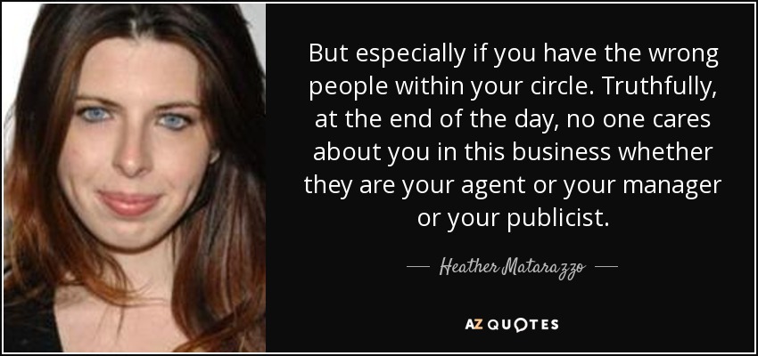 But especially if you have the wrong people within your circle. Truthfully, at the end of the day, no one cares about you in this business whether they are your agent or your manager or your publicist. - Heather Matarazzo