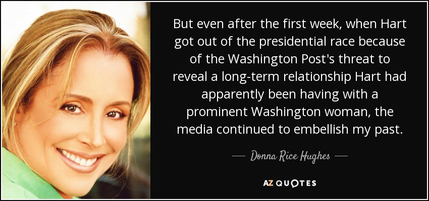 But even after the first week, when Hart got out of the presidential race because of the Washington Post's threat to reveal a long-term relationship Hart had apparently been having with a prominent Washington woman, the media continued to embellish my past. - Donna Rice Hughes