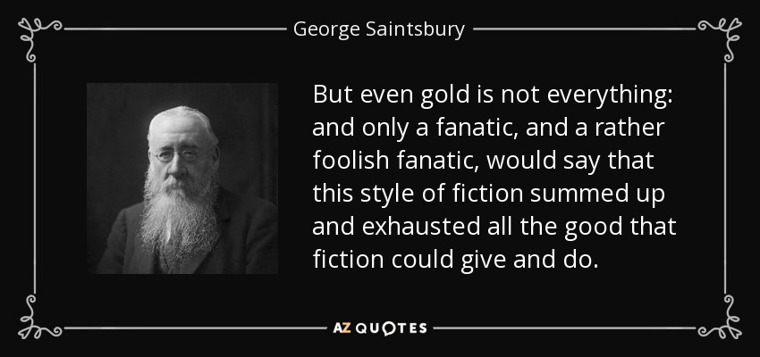 But even gold is not everything: and only a fanatic, and a rather foolish fanatic, would say that this style of fiction summed up and exhausted all the good that fiction could give and do. - George Saintsbury