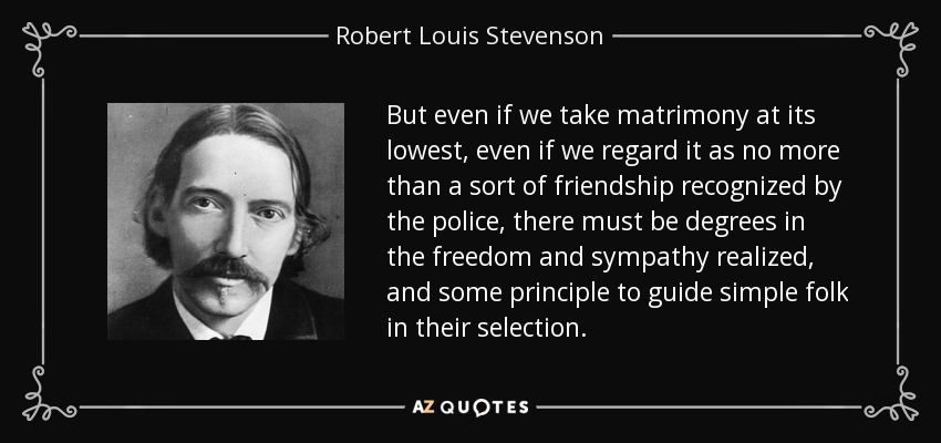 But even if we take matrimony at its lowest, even if we regard it as no more than a sort of friendship recognized by the police, there must be degrees in the freedom and sympathy realized, and some principle to guide simple folk in their selection. - Robert Louis Stevenson