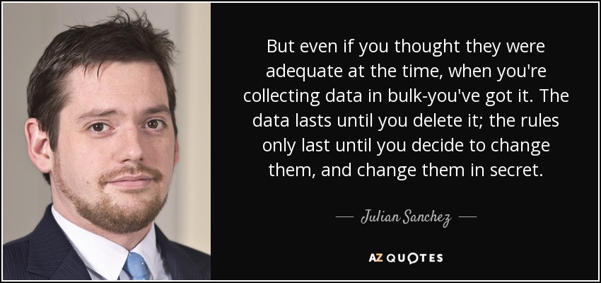 But even if you thought they were adequate at the time, when you're collecting data in bulk-you've got it. The data lasts until you delete it; the rules only last until you decide to change them, and change them in secret. - Julian Sanchez