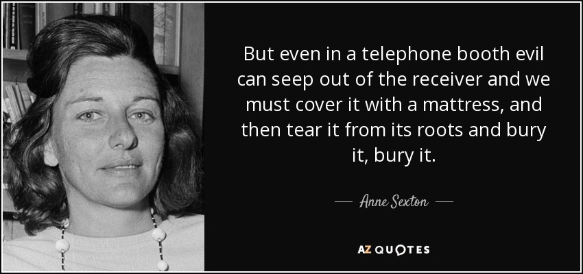 But even in a telephone booth evil can seep out of the receiver and we must cover it with a mattress, and then tear it from its roots and bury it, bury it. - Anne Sexton