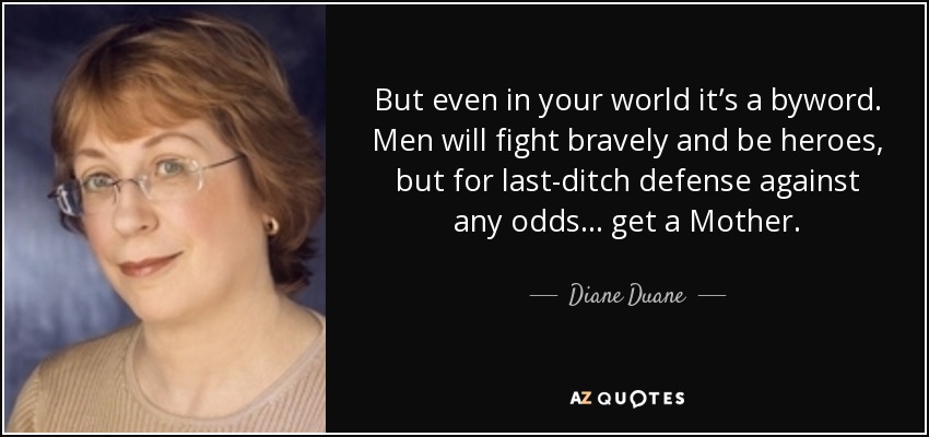 But even in your world it’s a byword. Men will fight bravely and be heroes, but for last-ditch defense against any odds… get a Mother. - Diane Duane