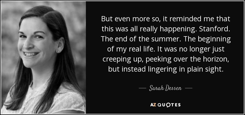 But even more so, it reminded me that this was all really happening. Stanford. The end of the summer. The beginning of my real life. It was no longer just creeping up, peeking over the horizon, but instead lingering in plain sight. - Sarah Dessen