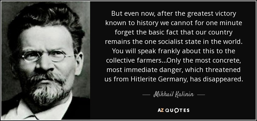 But even now, after the greatest victory known to history we cannot for one minute forget the basic fact that our country remains the one socialist state in the world. You will speak frankly about this to the collective farmers...Only the most concrete, most immediate danger, which threatened us from Hitlerite Germany, has disappeared. - Mikhail Kalinin