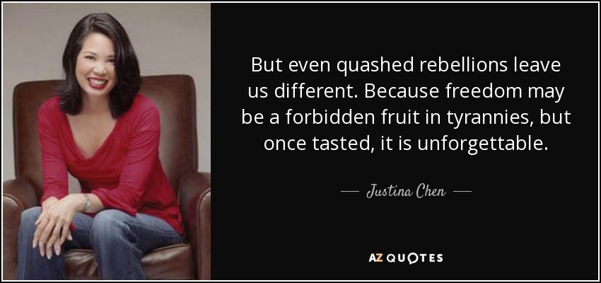 But even quashed rebellions leave us different. Because freedom may be a forbidden fruit in tyrannies, but once tasted, it is unforgettable. - Justina Chen
