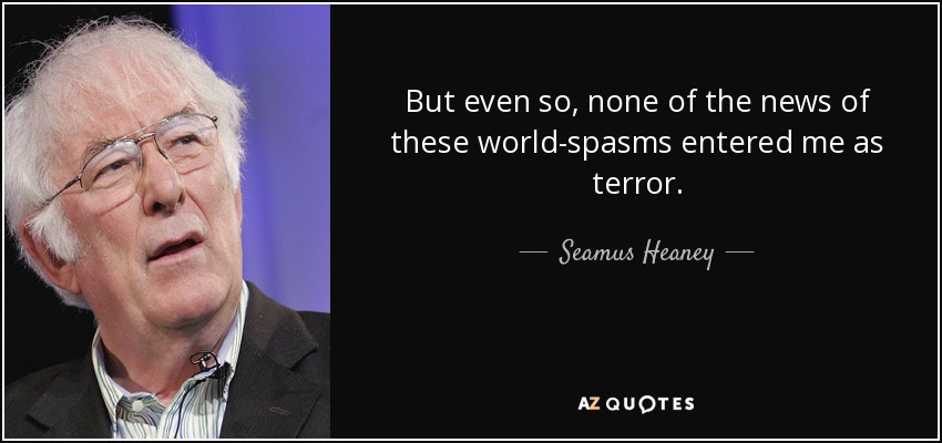 But even so, none of the news of these world-spasms entered me as terror. - Seamus Heaney