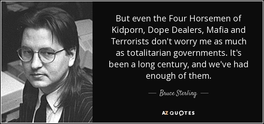 But even the Four Horsemen of Kidporn, Dope Dealers, Mafia and Terrorists don't worry me as much as totalitarian governments. It's been a long century, and we've had enough of them. - Bruce Sterling