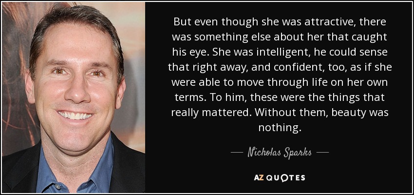 But even though she was attractive, there was something else about her that caught his eye. She was intelligent, he could sense that right away, and confident, too, as if she were able to move through life on her own terms. To him, these were the things that really mattered. Without them, beauty was nothing. - Nicholas Sparks