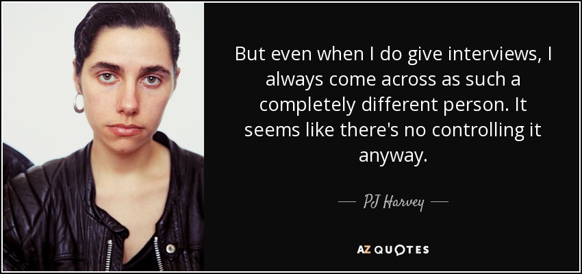 But even when I do give interviews, I always come across as such a completely different person. It seems like there's no controlling it anyway. - PJ Harvey
