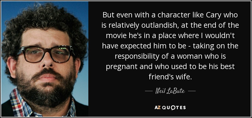 But even with a character like Cary who is relatively outlandish, at the end of the movie he's in a place where I wouldn't have expected him to be - taking on the responsibility of a woman who is pregnant and who used to be his best friend's wife. - Neil LaBute