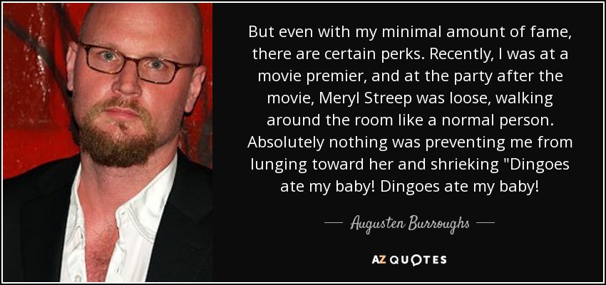But even with my minimal amount of fame, there are certain perks. Recently, I was at a movie premier, and at the party after the movie, Meryl Streep was loose, walking around the room like a normal person. Absolutely nothing was preventing me from lunging toward her and shrieking 