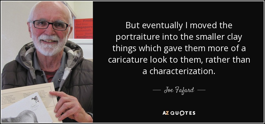 But eventually I moved the portraiture into the smaller clay things which gave them more of a caricature look to them, rather than a characterization. - Joe Fafard