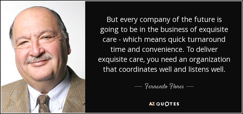 But every company of the future is going to be in the business of exquisite care - which means quick turnaround time and convenience. To deliver exquisite care, you need an organization that coordinates well and listens well. - Fernando Flores