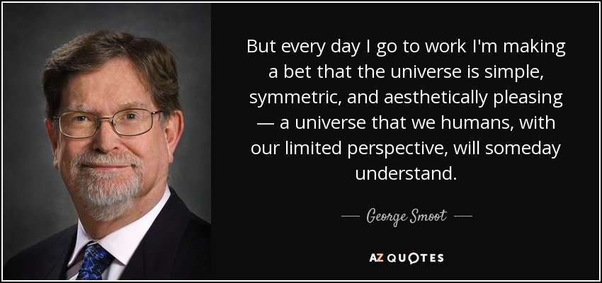 But every day I go to work I'm making a bet that the universe is simple, symmetric, and aesthetically pleasing — a universe that we humans, with our limited perspective, will someday understand. - George Smoot