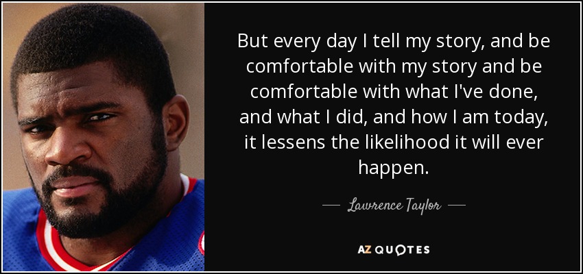 But every day I tell my story, and be comfortable with my story and be comfortable with what I've done, and what I did, and how I am today, it lessens the likelihood it will ever happen. - Lawrence Taylor