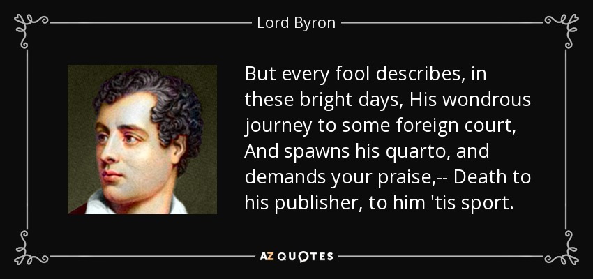 But every fool describes, in these bright days, His wondrous journey to some foreign court, And spawns his quarto, and demands your praise,-- Death to his publisher, to him 'tis sport. - Lord Byron