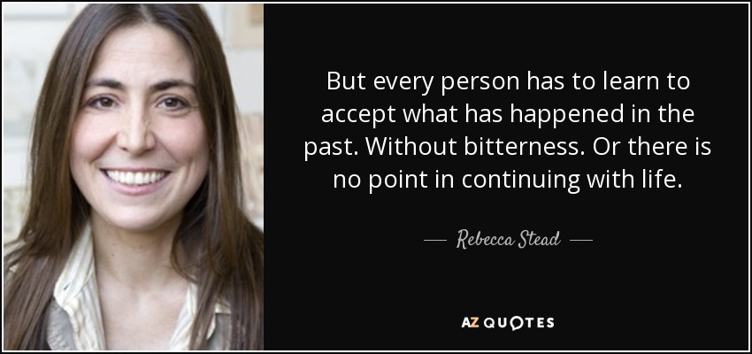 But every person has to learn to accept what has happened in the past. Without bitterness. Or there is no point in continuing with life. - Rebecca Stead