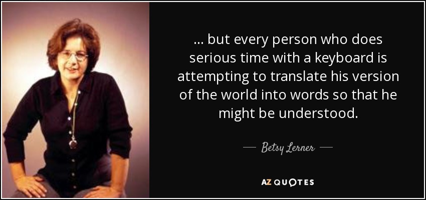 ... but every person who does serious time with a keyboard is attempting to translate his version of the world into words so that he might be understood. - Betsy Lerner