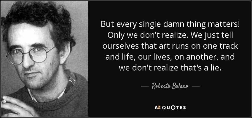 But every single damn thing matters! Only we don't realize. We just tell ourselves that art runs on one track and life, our lives, on another, and we don't realize that's a lie. - Roberto Bolano