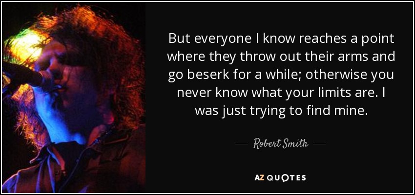 But everyone I know reaches a point where they throw out their arms and go beserk for a while; otherwise you never know what your limits are. I was just trying to find mine. - Robert Smith
