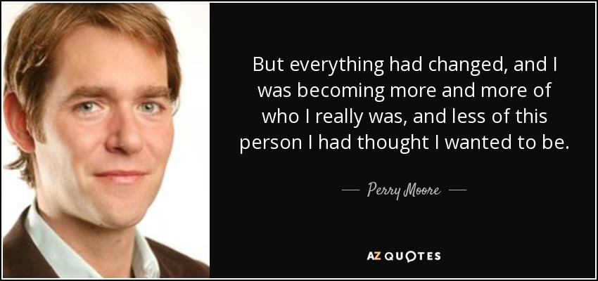 But everything had changed, and I was becoming more and more of who I really was, and less of this person I had thought I wanted to be. - Perry Moore