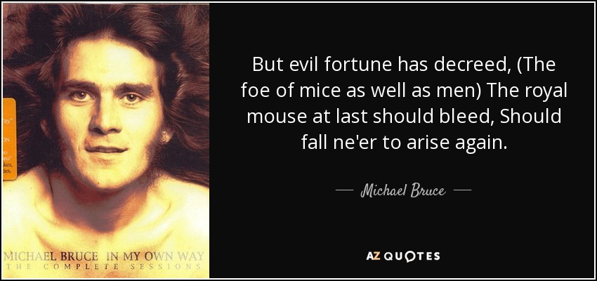 But evil fortune has decreed, (The foe of mice as well as men) The royal mouse at last should bleed, Should fall ne'er to arise again. - Michael Bruce