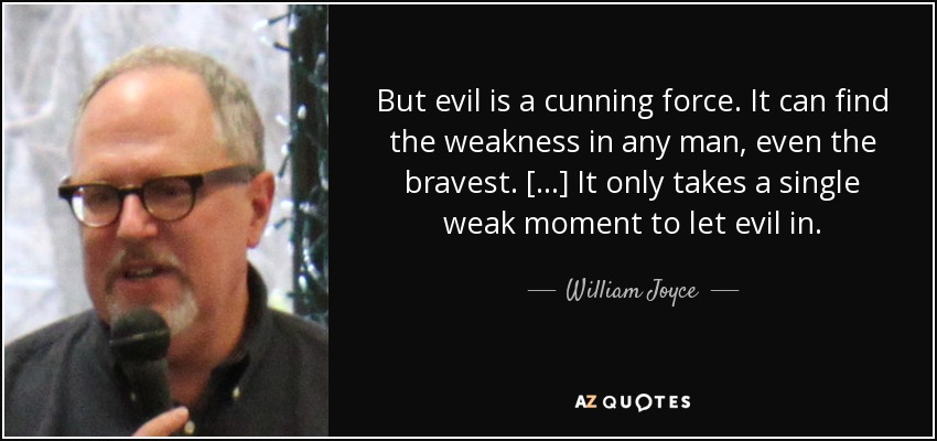 But evil is a cunning force. It can find the weakness in any man, even the bravest. [...] It only takes a single weak moment to let evil in. - William Joyce