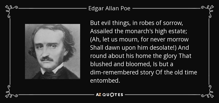 But evil things, in robes of sorrow, Assailed the monarch's high estate; (Ah, let us mourn, for never morrow Shall dawn upon him desolate!) And round about his home the glory That blushed and bloomed, Is but a dim-remembered story Of the old time entombed. - Edgar Allan Poe