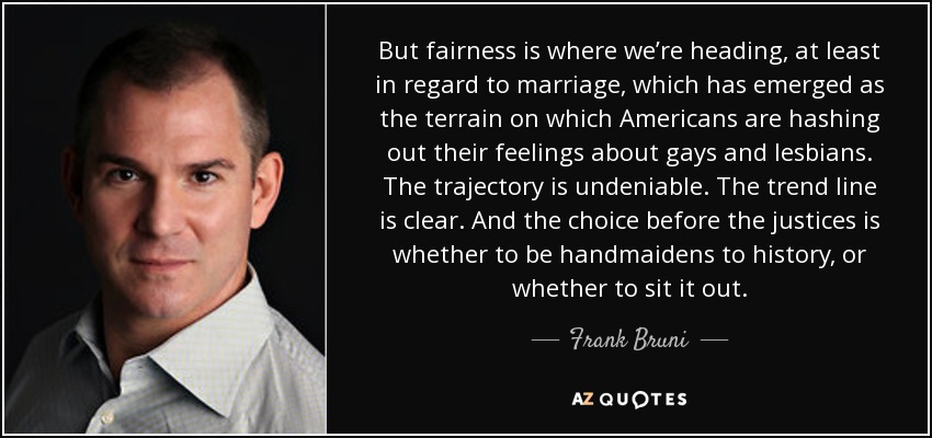 But fairness is where we’re heading, at least in regard to marriage, which has emerged as the terrain on which Americans are hashing out their feelings about gays and lesbians. The trajectory is undeniable. The trend line is clear. And the choice before the justices is whether to be handmaidens to history, or whether to sit it out. - Frank Bruni