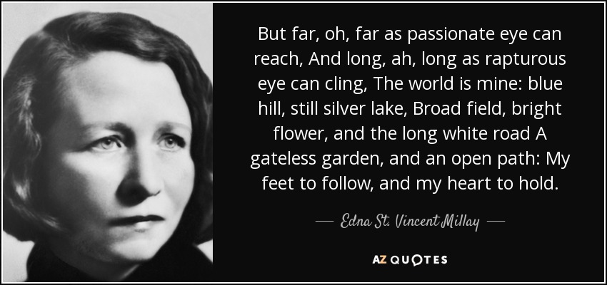 But far, oh, far as passionate eye can reach, And long, ah, long as rapturous eye can cling, The world is mine: blue hill, still silver lake, Broad field, bright flower, and the long white road A gateless garden, and an open path: My feet to follow, and my heart to hold. - Edna St. Vincent Millay