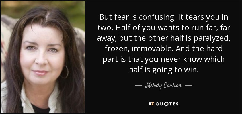 But fear is confusing. It tears you in two. Half of you wants to run far, far away, but the other half is paralyzed, frozen, immovable. And the hard part is that you never know which half is going to win. - Melody Carlson