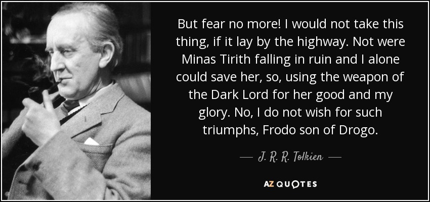 But fear no more! I would not take this thing, if it lay by the highway. Not were Minas Tirith falling in ruin and I alone could save her, so, using the weapon of the Dark Lord for her good and my glory. No, I do not wish for such triumphs, Frodo son of Drogo. - J. R. R. Tolkien