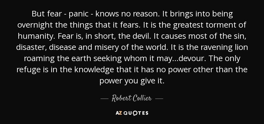 But fear - panic - knows no reason. It brings into being overnight the things that it fears. It is the greatest torment of humanity. Fear is, in short, the devil. It causes most of the sin, disaster, disease and misery of the world. It is the ravening lion roaming the earth seeking whom it may...devour. The only refuge is in the knowledge that it has no power other than the power you give it. - Robert Collier