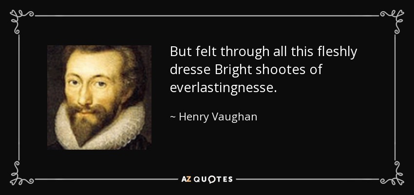 But felt through all this fleshly dresse Bright shootes of everlastingnesse. - Henry Vaughan