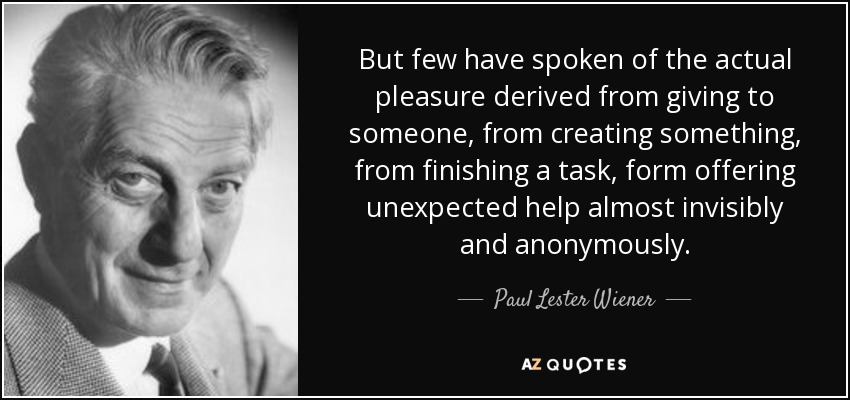 But few have spoken of the actual pleasure derived from giving to someone, from creating something, from finishing a task, form offering unexpected help almost invisibly and anonymously. - Paul Lester Wiener