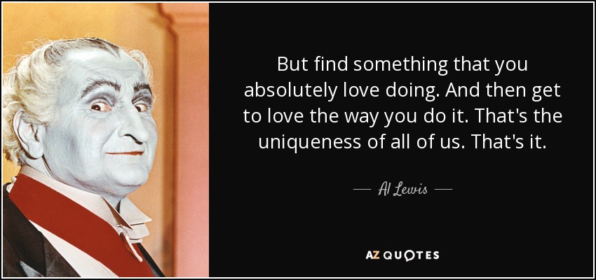 But find something that you absolutely love doing. And then get to love the way you do it. That's the uniqueness of all of us. That's it. - Al Lewis