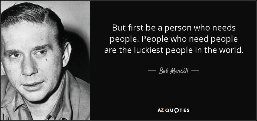But first be a person who needs people. People who need people are the luckiest people in the world. - Bob Merrill