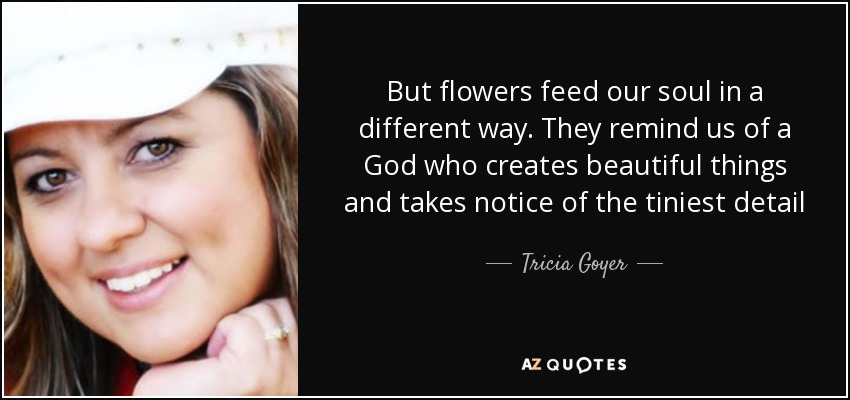 But flowers feed our soul in a different way. They remind us of a God who creates beautiful things and takes notice of the tiniest detail - Tricia Goyer
