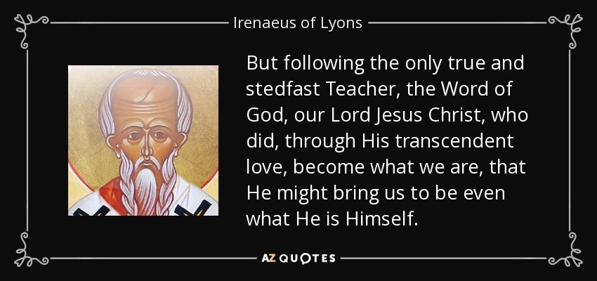 But following the only true and stedfast Teacher, the Word of God, our Lord Jesus Christ, who did, through His transcendent love, become what we are, that He might bring us to be even what He is Himself. - Irenaeus of Lyons