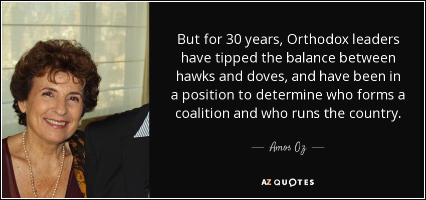 But for 30 years, Orthodox leaders have tipped the balance between hawks and doves, and have been in a position to determine who forms a coalition and who runs the country. - Amos Oz