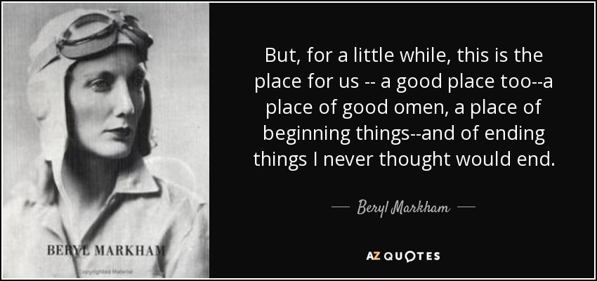 But, for a little while, this is the place for us -- a good place too--a place of good omen, a place of beginning things--and of ending things I never thought would end. - Beryl Markham