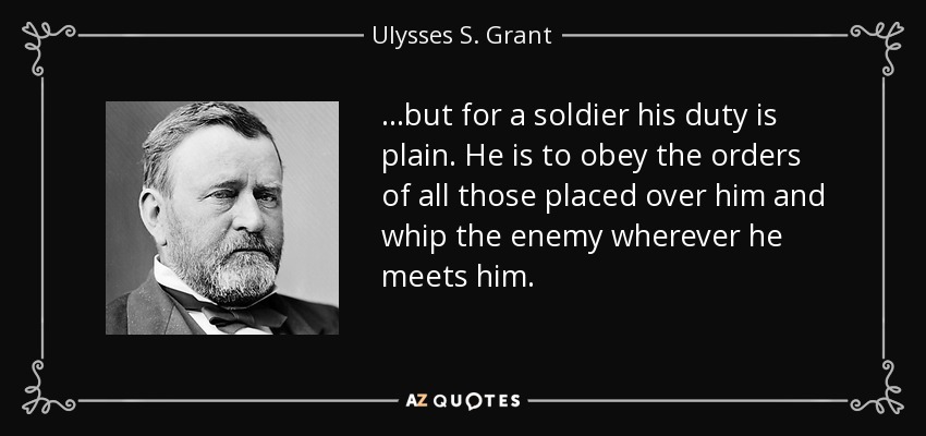 ...but for a soldier his duty is plain. He is to obey the orders of all those placed over him and whip the enemy wherever he meets him. - Ulysses S. Grant