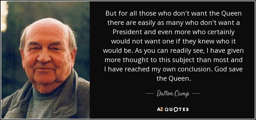 But for all those who don't want the Queen there are easily as many who don't want a President and even more who certainly would not want one if they knew who it would be. As you can readily see, I have given more thought to this subject than most and I have reached my own conclusion. God save the Queen. - Dalton Camp
