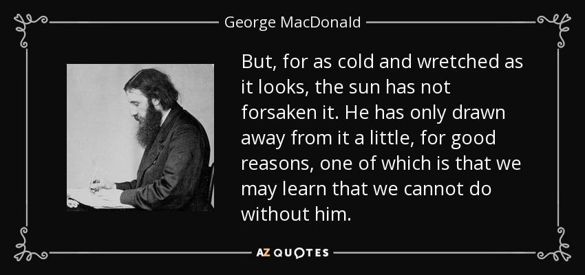 But, for as cold and wretched as it looks, the sun has not forsaken it. He has only drawn away from it a little, for good reasons, one of which is that we may learn that we cannot do without him. - George MacDonald