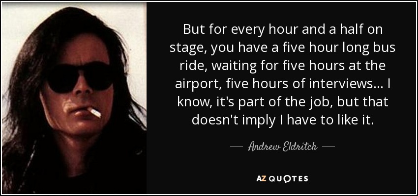 But for every hour and a half on stage, you have a five hour long bus ride, waiting for five hours at the airport, five hours of interviews... I know, it's part of the job, but that doesn't imply I have to like it. - Andrew Eldritch