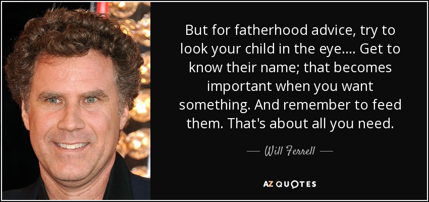 But for fatherhood advice, try to look your child in the eye.... Get to know their name; that becomes important when you want something. And remember to feed them. That's about all you need. - Will Ferrell