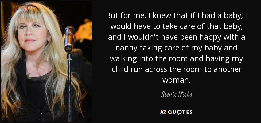 But for me, I knew that if I had a baby, I would have to take care of that baby, and I wouldn't have been happy with a nanny taking care of my baby and walking into the room and having my child run across the room to another woman. - Stevie Nicks