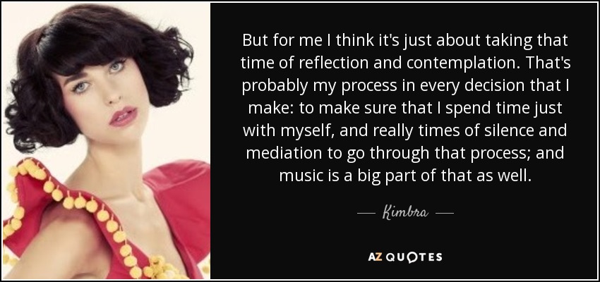 But for me I think it's just about taking that time of reflection and contemplation. That's probably my process in every decision that I make: to make sure that I spend time just with myself, and really times of silence and mediation to go through that process; and music is a big part of that as well. - Kimbra