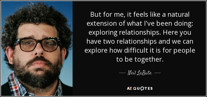 But for me, it feels like a natural extension of what I've been doing: exploring relationships. Here you have two relationships and we can explore how difficult it is for people to be together. - Neil LaBute